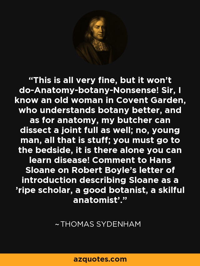 This is all very fine, but it won't do-Anatomy-botany-Nonsense! Sir, I know an old woman in Covent Garden, who understands botany better, and as for anatomy, my butcher can dissect a joint full as well; no, young man, all that is stuff; you must go to the bedside, it is there alone you can learn disease! Comment to Hans Sloane on Robert Boyle's letter of introduction describing Sloane as a 'ripe scholar, a good botanist, a skilful anatomist'. - Thomas Sydenham