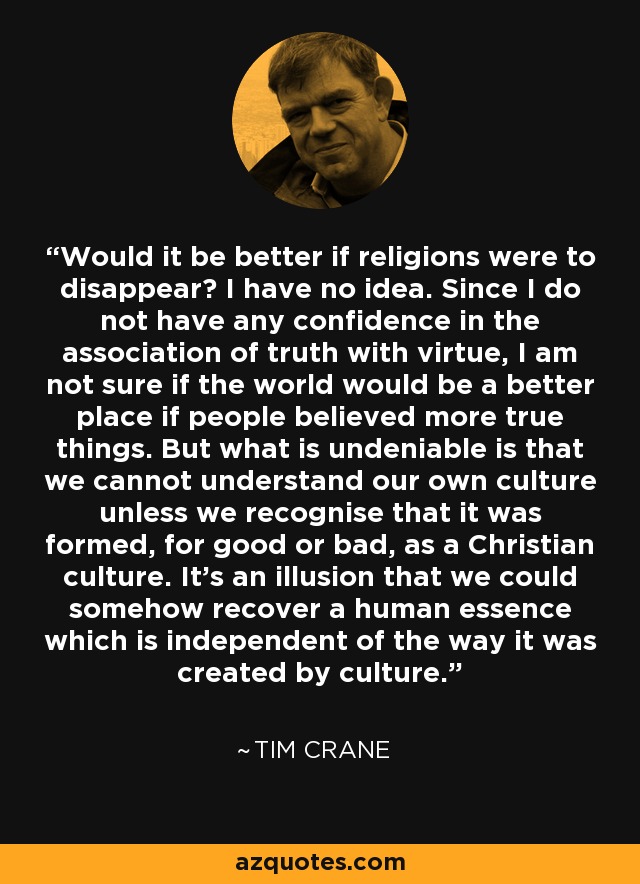 Would it be better if religions were to disappear? I have no idea. Since I do not have any confidence in the association of truth with virtue, I am not sure if the world would be a better place if people believed more true things. But what is undeniable is that we cannot understand our own culture unless we recognise that it was formed, for good or bad, as a Christian culture. It's an illusion that we could somehow recover a human essence which is independent of the way it was created by culture. - Tim Crane