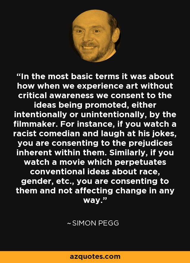 In the most basic terms it was about how when we experience art without critical awareness we consent to the ideas being promoted, either intentionally or unintentionally, by the filmmaker. For instance, if you watch a racist comedian and laugh at his jokes, you are consenting to the prejudices inherent within them. Similarly, if you watch a movie which perpetuates conventional ideas about race, gender, etc., you are consenting to them and not affecting change in any way. - Simon Pegg