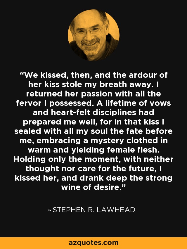 We kissed, then, and the ardour of her kiss stole my breath away. I returned her passion with all the fervor I possessed. A lifetime of vows and heart-felt disciplines had prepared me well, for in that kiss I sealed with all my soul the fate before me, embracing a mystery clothed in warm and yielding female flesh. Holding only the moment, with neither thought nor care for the future, I kissed her, and drank deep the strong wine of desire. - Stephen R. Lawhead