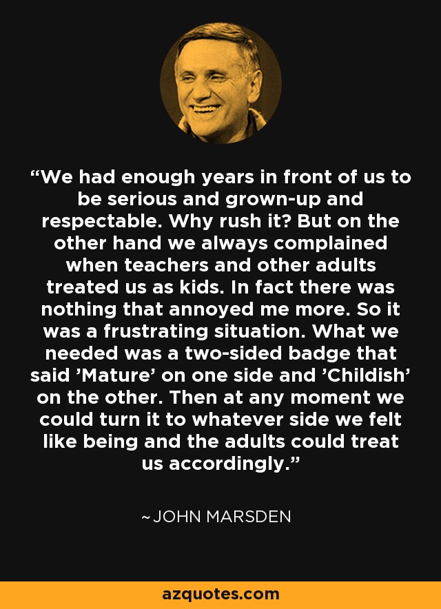 We had enough years in front of us to be serious and grown-up and respectable. Why rush it? But on the other hand we always complained when teachers and other adults treated us as kids. In fact there was nothing that annoyed me more. So it was a frustrating situation. What we needed was a two-sided badge that said 'Mature' on one side and 'Childish' on the other. Then at any moment we could turn it to whatever side we felt like being and the adults could treat us accordingly. - John Marsden