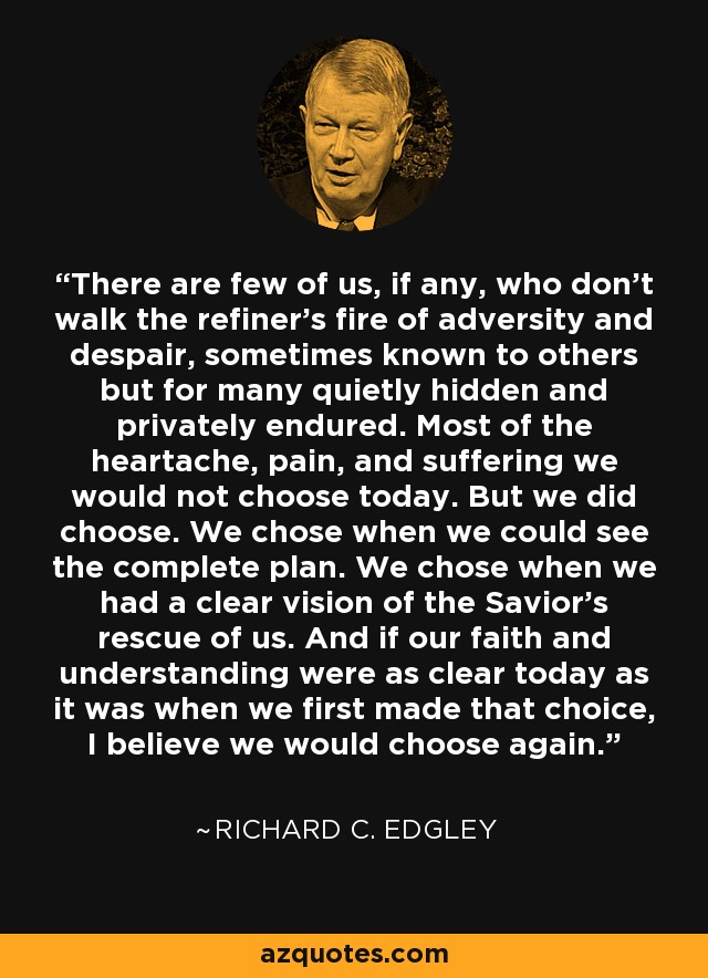 There are few of us, if any, who don't walk the refiner's fire of adversity and despair, sometimes known to others but for many quietly hidden and privately endured. Most of the heartache, pain, and suffering we would not choose today. But we did choose. We chose when we could see the complete plan. We chose when we had a clear vision of the Savior's rescue of us. And if our faith and understanding were as clear today as it was when we first made that choice, I believe we would choose again. - Richard C. Edgley