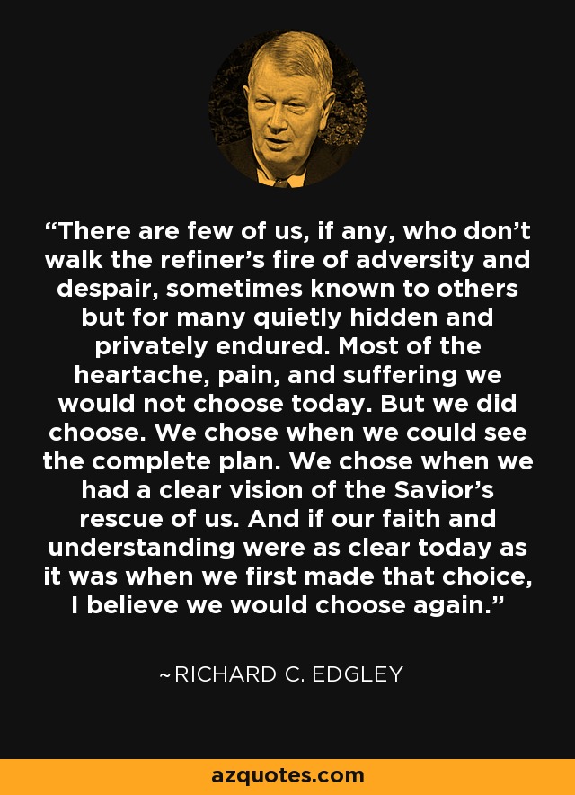 There are few of us, if any, who don't walk the refiner's fire of adversity and despair, sometimes known to others but for many quietly hidden and privately endured. Most of the heartache, pain, and suffering we would not choose today. But we did choose. We chose when we could see the complete plan. We chose when we had a clear vision of the Savior's rescue of us. And if our faith and understanding were as clear today as it was when we first made that choice, I believe we would choose again. - Richard C. Edgley