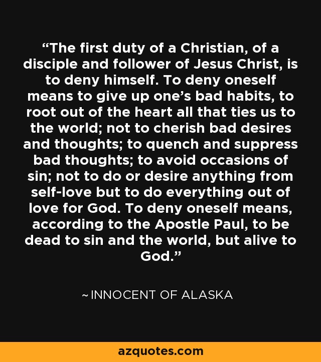 The first duty of a Christian, of a disciple and follower of Jesus Christ, is to deny himself. To deny oneself means to give up one's bad habits, to root out of the heart all that ties us to the world; not to cherish bad desires and thoughts; to quench and suppress bad thoughts; to avoid occasions of sin; not to do or desire anything from self-love but to do everything out of love for God. To deny oneself means, according to the Apostle Paul, to be dead to sin and the world, but alive to God. - Innocent of Alaska