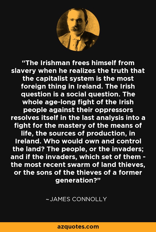 The Irishman frees himself from slavery when he realizes the truth that the capitalist system is the most foreign thing in Ireland. The Irish question is a social question. The whole age-long fight of the Irish people against their oppressors resolves itself in the last analysis into a fight for the mastery of the means of life, the sources of production, in Ireland. Who would own and control the land? The people, or the invaders; and if the invaders, which set of them - the most recent swarm of land thieves, or the sons of the thieves of a former generation? - James Connolly