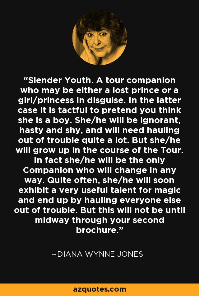 Slender Youth. A tour companion who may be either a lost prince or a girl/princess in disguise. In the latter case it is tactful to pretend you think she is a boy. She/he will be ignorant, hasty and shy, and will need hauling out of trouble quite a lot. But she/he will grow up in the course of the Tour. In fact she/he will be the only Companion who will change in any way. Quite often, she/he will soon exhibit a very useful talent for magic and end up by hauling everyone else out of trouble. But this will not be until midway through your second brochure. - Diana Wynne Jones