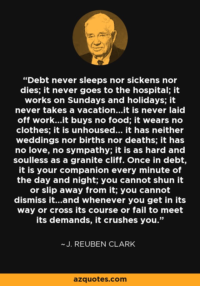 Debt never sleeps nor sickens nor dies; it never goes to the hospital; it works on Sundays and holidays; it never takes a vacation...it is never laid off work...it buys no food; it wears no clothes; it is unhoused... it has neither weddings nor births nor deaths; it has no love, no sympathy; it is as hard and soulless as a granite cliff. Once in debt, it is your companion every minute of the day and night; you cannot shun it or slip away from it; you cannot dismiss it...and whenever you get in its way or cross its course or fail to meet its demands, it crushes you. - J. Reuben Clark