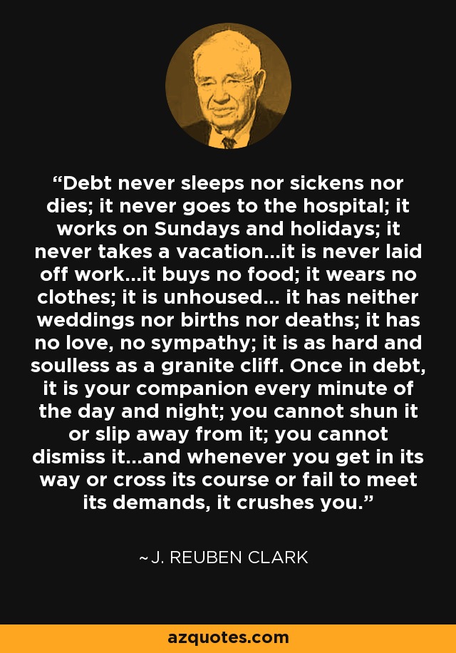 Debt never sleeps nor sickens nor dies; it never goes to the hospital; it works on Sundays and holidays; it never takes a vacation...it is never laid off work...it buys no food; it wears no clothes; it is unhoused... it has neither weddings nor births nor deaths; it has no love, no sympathy; it is as hard and soulless as a granite cliff. Once in debt, it is your companion every minute of the day and night; you cannot shun it or slip away from it; you cannot dismiss it...and whenever you get in its way or cross its course or fail to meet its demands, it crushes you. - J. Reuben Clark