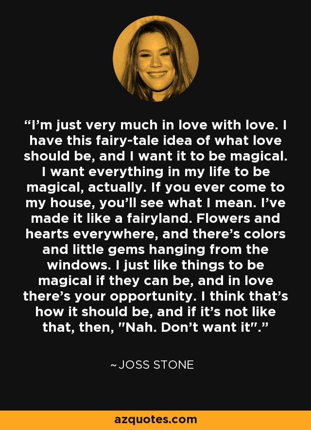 I'm just very much in love with love. I have this fairy-tale idea of what love should be, and I want it to be magical. I want everything in my life to be magical, actually. If you ever come to my house, you'll see what I mean. I've made it like a fairyland. Flowers and hearts everywhere, and there's colors and little gems hanging from the windows. I just like things to be magical if they can be, and in love there's your opportunity. I think that's how it should be, and if it's not like that, then, 