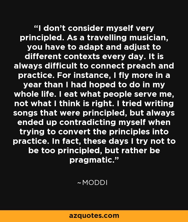 I don't consider myself very principled. As a travelling musician, you have to adapt and adjust to different contexts every day. It is always difficult to connect preach and practice. For instance, I fly more in a year than I had hoped to do in my whole life. I eat what people serve me, not what I think is right. I tried writing songs that were principled, but always ended up contradicting myself when trying to convert the principles into practice. In fact, these days I try not to be too principled, but rather be pragmatic. - Moddi