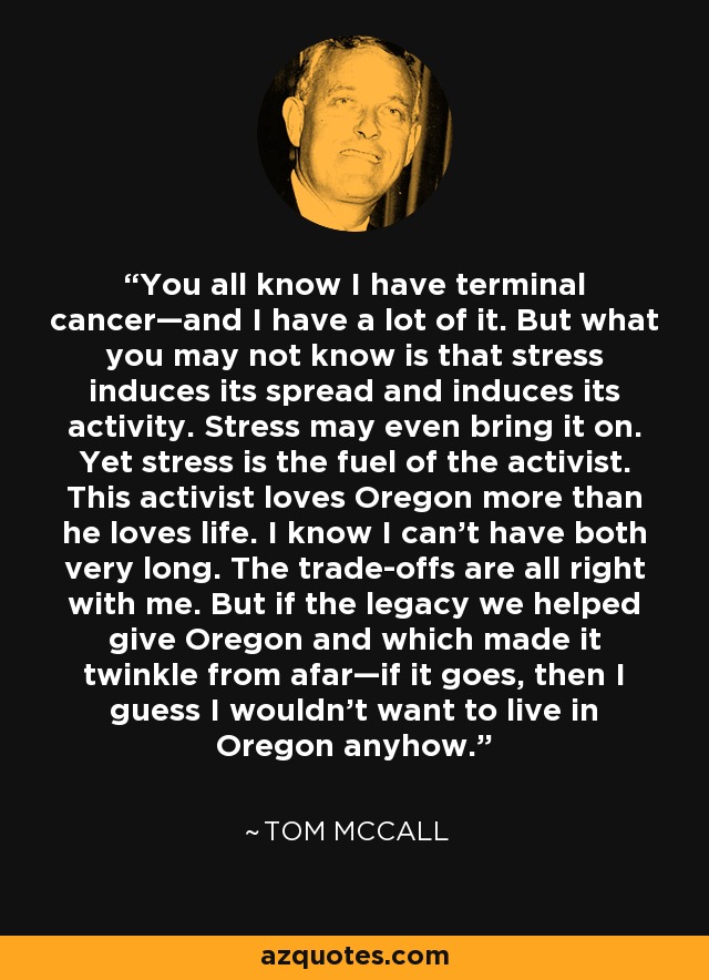 You all know I have terminal cancer—and I have a lot of it. But what you may not know is that stress induces its spread and induces its activity. Stress may even bring it on. Yet stress is the fuel of the activist. This activist loves Oregon more than he loves life. I know I can't have both very long. The trade-offs are all right with me. But if the legacy we helped give Oregon and which made it twinkle from afar—if it goes, then I guess I wouldn't want to live in Oregon anyhow. - Tom McCall