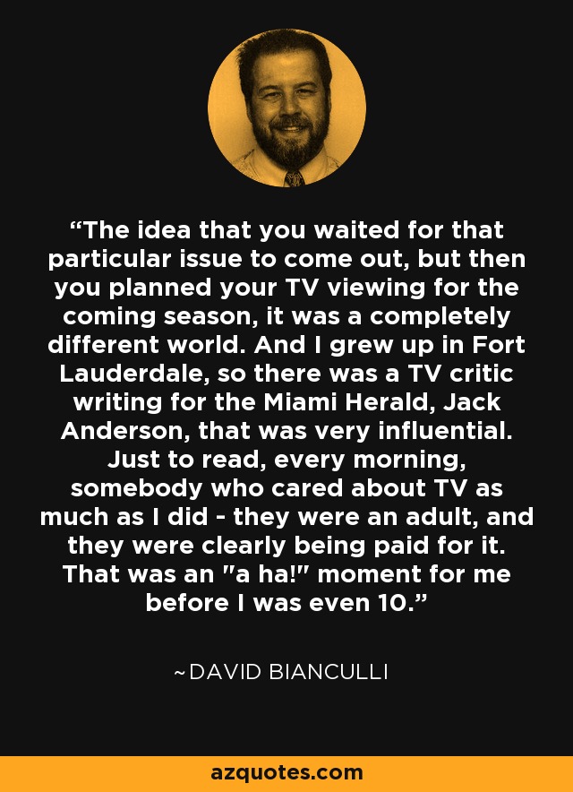 The idea that you waited for that particular issue to come out, but then you planned your TV viewing for the coming season, it was a completely different world. And I grew up in Fort Lauderdale, so there was a TV critic writing for the Miami Herald, Jack Anderson, that was very influential. Just to read, every morning, somebody who cared about TV as much as I did - they were an adult, and they were clearly being paid for it. That was an 