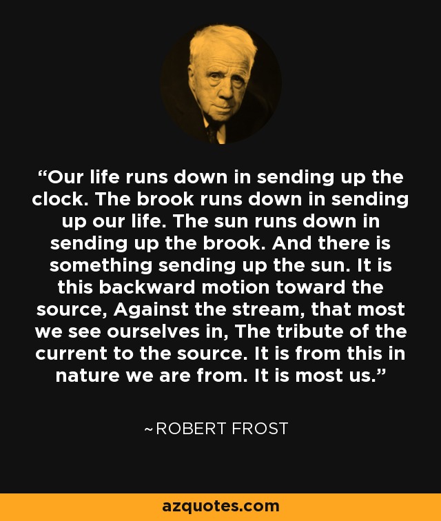 Our life runs down in sending up the clock. The brook runs down in sending up our life. The sun runs down in sending up the brook. And there is something sending up the sun. It is this backward motion toward the source, Against the stream, that most we see ourselves in, The tribute of the current to the source. It is from this in nature we are from. It is most us. - Robert Frost