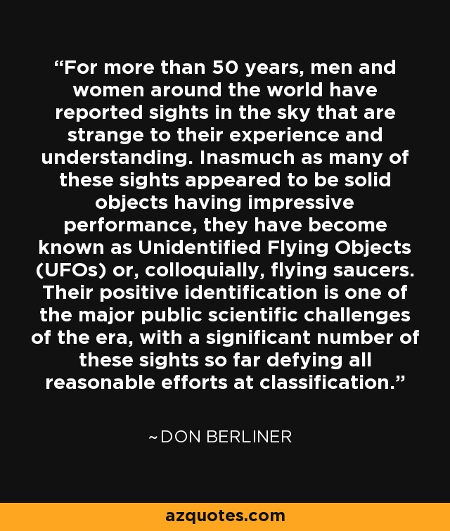 For more than 50 years, men and women around the world have reported sights in the sky that are strange to their experience and understanding. Inasmuch as many of these sights appeared to be solid objects having impressive performance, they have become known as Unidentified Flying Objects (UFOs) or, colloquially, flying saucers. Their positive identification is one of the major public scientific challenges of the era, with a significant number of these sights so far defying all reasonable efforts at classification. - Don Berliner