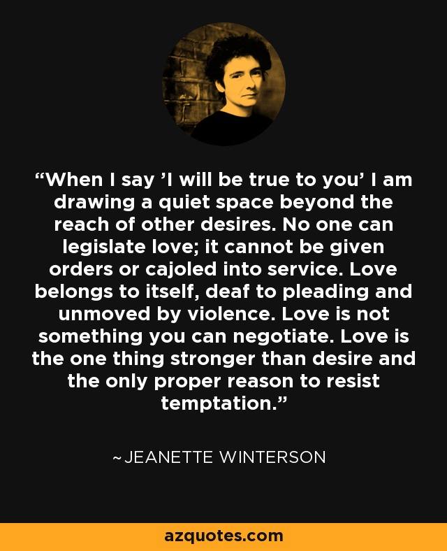 When I say 'I will be true to you' I am drawing a quiet space beyond the reach of other desires. No one can legislate love; it cannot be given orders or cajoled into service. Love belongs to itself, deaf to pleading and unmoved by violence. Love is not something you can negotiate. Love is the one thing stronger than desire and the only proper reason to resist temptation. - Jeanette Winterson