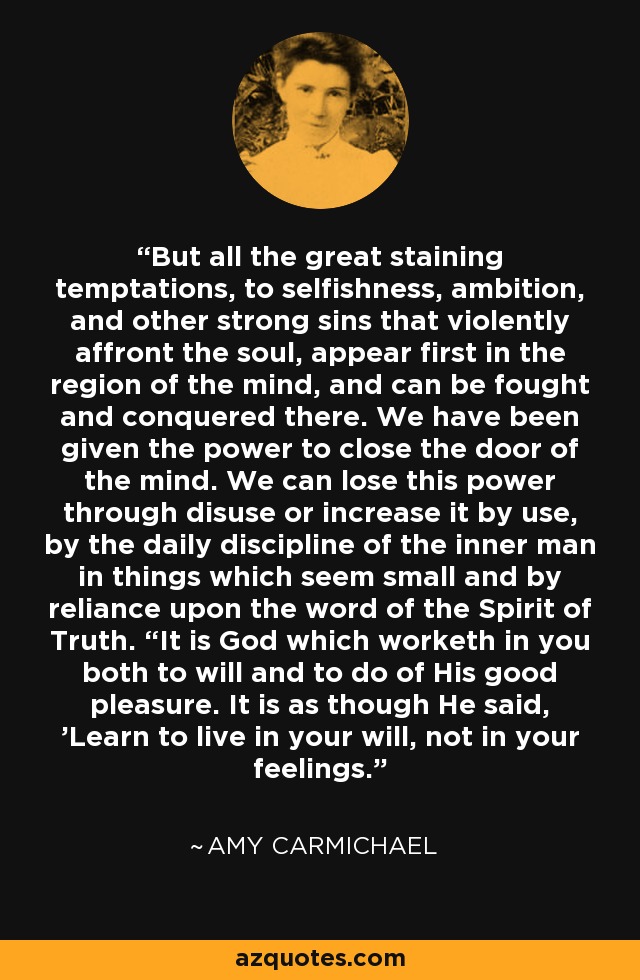 But all the great staining temptations, to selfishness, ambition, and other strong sins that violently affront the soul, appear first in the region of the mind, and can be fought and conquered there. We have been given the power to close the door of the mind. We can lose this power through disuse or increase it by use, by the daily discipline of the inner man in things which seem small and by reliance upon the word of the Spirit of Truth. “It is God which worketh in you both to will and to do of His good pleasure. It is as though He said, 'Learn to live in your will, not in your feelings.' - Amy Carmichael