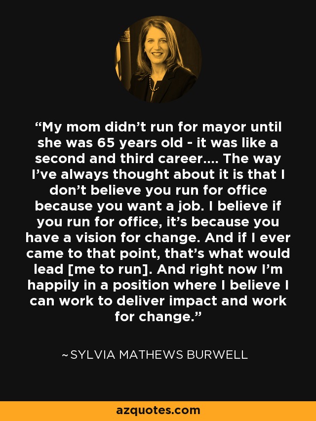 My mom didn't run for mayor until she was 65 years old - it was like a second and third career.... The way I've always thought about it is that I don't believe you run for office because you want a job. I believe if you run for office, it's because you have a vision for change. And if I ever came to that point, that's what would lead [me to run]. And right now I'm happily in a position where I believe I can work to deliver impact and work for change. - Sylvia Mathews Burwell