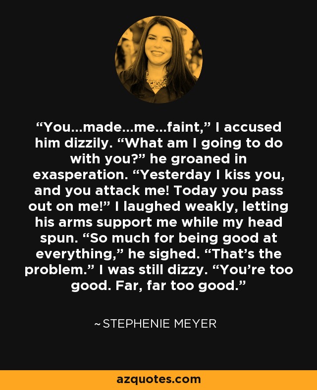 You…made…me…faint,” I accused him dizzily. “What am I going to do with you?” he groaned in exasperation. “Yesterday I kiss you, and you attack me! Today you pass out on me!” I laughed weakly, letting his arms support me while my head spun. “So much for being good at everything,” he sighed. “That's the problem.” I was still dizzy. “You're too good. Far, far too good. - Stephenie Meyer