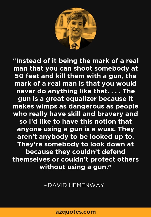 Instead of it being the mark of a real man that you can shoot somebody at 50 feet and kill them with a gun, the mark of a real man is that you would never do anything like that. . . . The gun is a great equalizer because it makes wimps as dangerous as people who really have skill and bravery and so I'd like to have this notion that anyone using a gun is a wuss. They aren't anybody to be looked up to. They're somebody to look down at because they couldn't defend themselves or couldn't protect others without using a gun. - David Hemenway