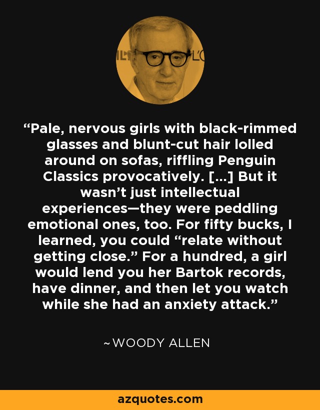 Pale, nervous girls with black-rimmed glasses and blunt-cut hair lolled around on sofas, riffling Penguin Classics provocatively. [...] But it wasn’t just intellectual experiences—they were peddling emotional ones, too. For fifty bucks, I learned, you could “relate without getting close.” For a hundred, a girl would lend you her Bartok records, have dinner, and then let you watch while she had an anxiety attack. - Woody Allen