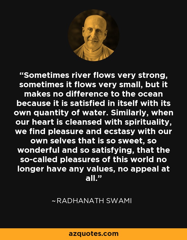 Sometimes river flows very strong, sometimes it flows very small, but it makes no difference to the ocean because it is satisfied in itself with its own quantity of water. Similarly, when our heart is cleansed with spirituality, we find pleasure and ecstasy with our own selves that is so sweet, so wonderful and so satisfying, that the so-called pleasures of this world no longer have any values, no appeal at all. - Radhanath Swami