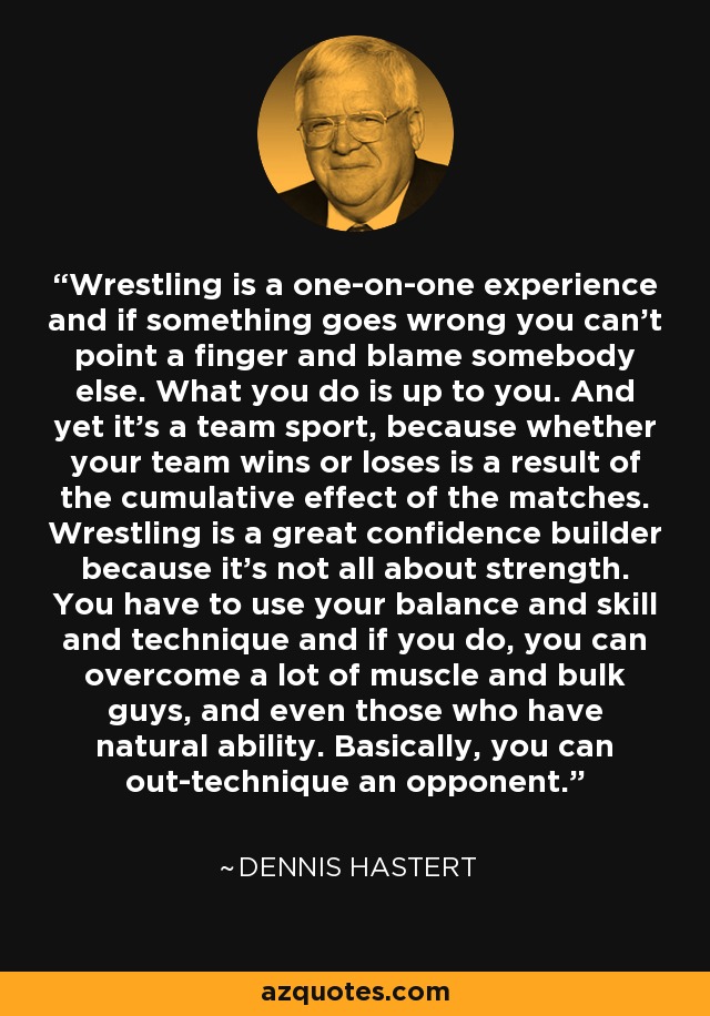 Wrestling is a one-on-one experience and if something goes wrong you can't point a finger and blame somebody else. What you do is up to you. And yet it's a team sport, because whether your team wins or loses is a result of the cumulative effect of the matches. Wrestling is a great confidence builder because it's not all about strength. You have to use your balance and skill and technique and if you do, you can overcome a lot of muscle and bulk guys, and even those who have natural ability. Basically, you can out-technique an opponent. - Dennis Hastert