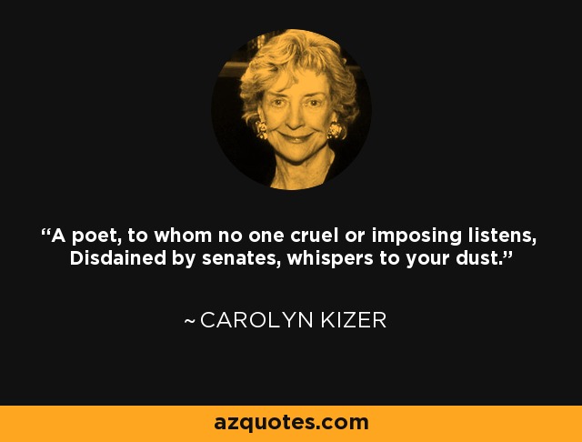 A poet, to whom no one cruel or imposing listens, Disdained by senates, whispers to your dust. - Carolyn Kizer