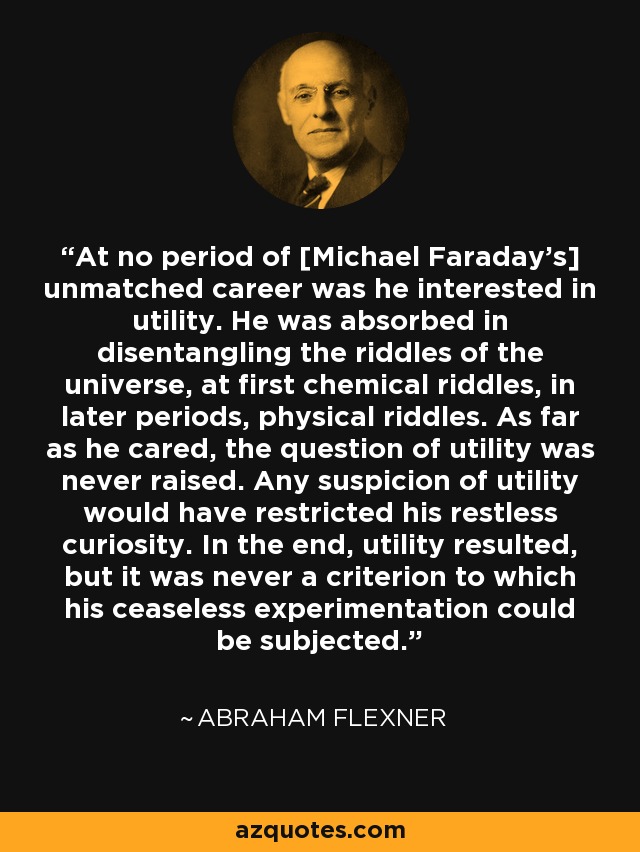 At no period of [Michael Faraday's] unmatched career was he interested in utility. He was absorbed in disentangling the riddles of the universe, at first chemical riddles, in later periods, physical riddles. As far as he cared, the question of utility was never raised. Any suspicion of utility would have restricted his restless curiosity. In the end, utility resulted, but it was never a criterion to which his ceaseless experimentation could be subjected. - Abraham Flexner