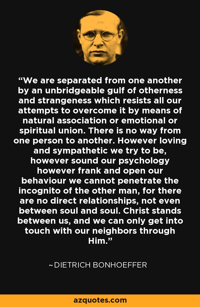 We are separated from one another by an unbridgeable gulf of otherness and strangeness which resists all our attempts to overcome it by means of natural association or emotional or spiritual union. There is no way from one person to another. However loving and sympathetic we try to be, however sound our psychology however frank and open our behaviour we cannot penetrate the incognito of the other man, for there are no direct relationships, not even between soul and soul. Christ stands between us, and we can only get into touch with our neighbors through Him. - Dietrich Bonhoeffer