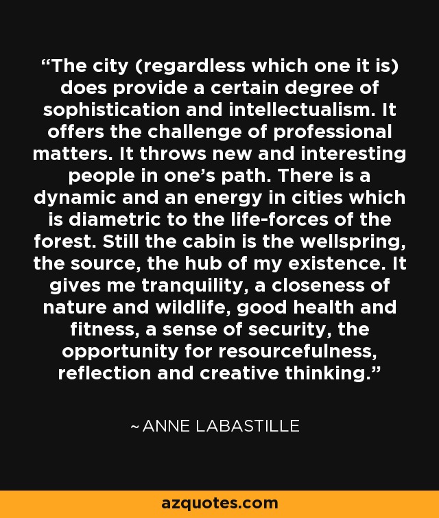 The city (regardless which one it is) does provide a certain degree of sophistication and intellectualism. It offers the challenge of professional matters. It throws new and interesting people in one's path. There is a dynamic and an energy in cities which is diametric to the life-forces of the forest. Still the cabin is the wellspring, the source, the hub of my existence. It gives me tranquility, a closeness of nature and wildlife, good health and fitness, a sense of security, the opportunity for resourcefulness, reflection and creative thinking. - Anne LaBastille