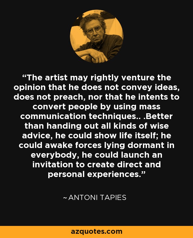 The artist may rightly venture the opinion that he does not convey ideas, does not preach, nor that he intents to convert people by using mass communication techniques.. .Better than handing out all kinds of wise advice, he could show life itself; he could awake forces lying dormant in everybody, he could launch an invitation to create direct and personal experiences. - Antoni Tapies