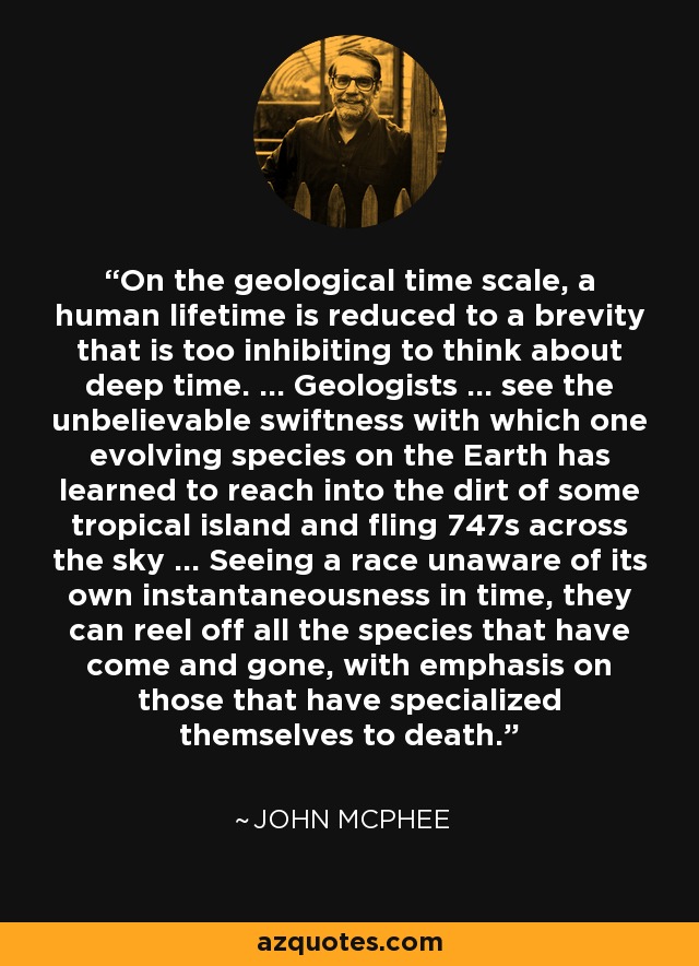 On the geological time scale, a human lifetime is reduced to a brevity that is too inhibiting to think about deep time. ... Geologists ... see the unbelievable swiftness with which one evolving species on the Earth has learned to reach into the dirt of some tropical island and fling 747s across the sky ... Seeing a race unaware of its own instantaneousness in time, they can reel off all the species that have come and gone, with emphasis on those that have specialized themselves to death. - John McPhee