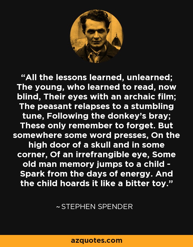 All the lessons learned, unlearned; The young, who learned to read, now blind, Their eyes with an archaic film; The peasant relapses to a stumbling tune, Following the donkey's bray; These only remember to forget. But somewhere some word presses, On the high door of a skull and in some corner, Of an irrefrangible eye, Some old man memory jumps to a child - Spark from the days of energy. And the child hoards it like a bitter toy. - Stephen Spender