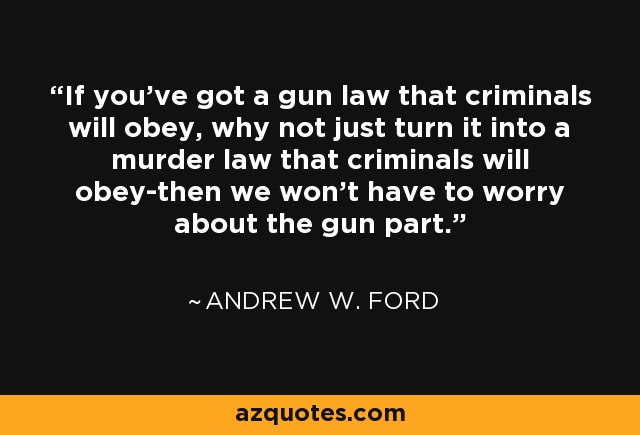 If you've got a gun law that criminals will obey, why not just turn it into a murder law that criminals will obey-then we won't have to worry about the gun part. - Andrew W. Ford
