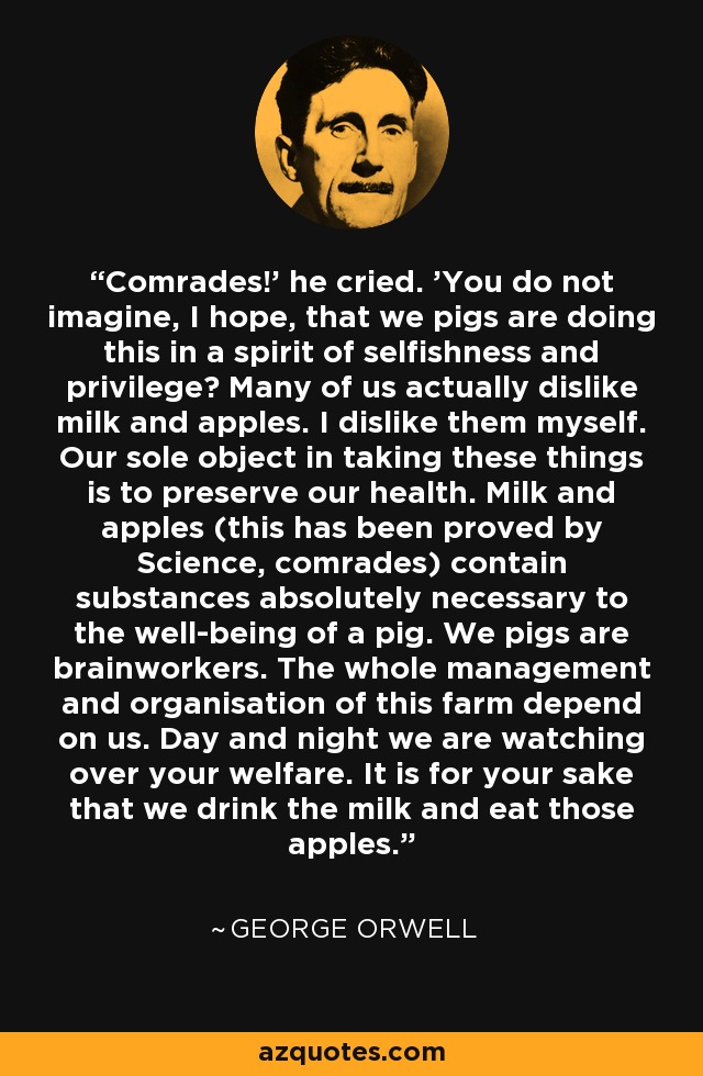 Comrades!' he cried. 'You do not imagine, I hope, that we pigs are doing this in a spirit of selfishness and privilege? Many of us actually dislike milk and apples. I dislike them myself. Our sole object in taking these things is to preserve our health. Milk and apples (this has been proved by Science, comrades) contain substances absolutely necessary to the well-being of a pig. We pigs are brainworkers. The whole management and organisation of this farm depend on us. Day and night we are watching over your welfare. It is for your sake that we drink the milk and eat those apples. - George Orwell