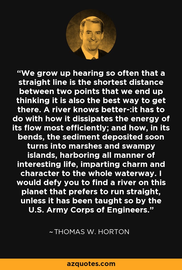 We grow up hearing so often that a straight line is the shortest distance between two points that we end up thinking it is also the best way to get there. A river knows better-:it has to do with how it dissipates the energy of its flow most efficiently; and how, in its bends, the sediment deposited soon turns into marshes and swampy islands, harboring all manner of interesting life, imparting charm and character to the whole waterway. I would defy you to find a river on this planet that prefers to run straight, unless it has been taught so by the U.S. Army Corps of Engineers. - Thomas W. Horton