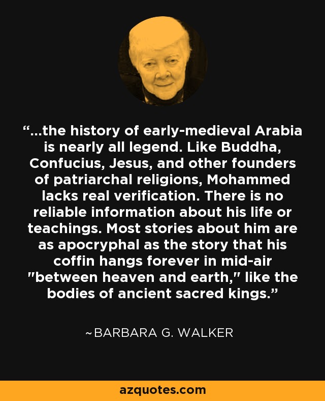 ...the history of early-medieval Arabia is nearly all legend. Like Buddha, Confucius, Jesus, and other founders of patriarchal religions, Mohammed lacks real verification. There is no reliable information about his life or teachings. Most stories about him are as apocryphal as the story that his coffin hangs forever in mid-air 