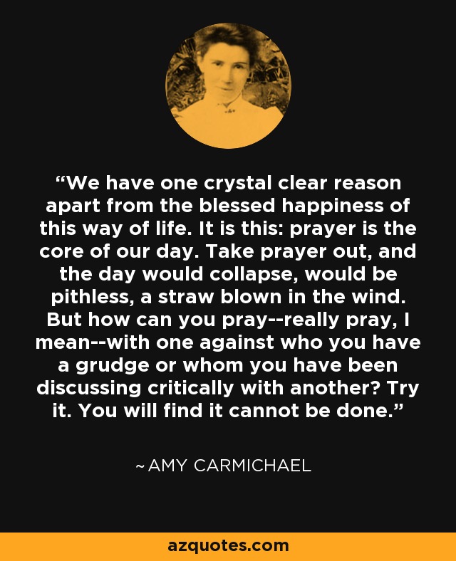 We have one crystal clear reason apart from the blessed happiness of this way of life. It is this: prayer is the core of our day. Take prayer out, and the day would collapse, would be pithless, a straw blown in the wind. But how can you pray--really pray, I mean--with one against who you have a grudge or whom you have been discussing critically with another? Try it. You will find it cannot be done. - Amy Carmichael