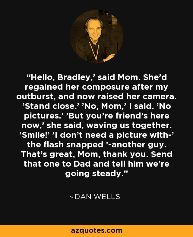 Hello, Bradley,' said Mom. She'd regained her composure after my outburst, and now raised her camera. 'Stand close.' 'No, Mom,' I said. 'No pictures.' 'But you're friend's here now,' she said, waving us together. 'Smile!' 'I don't need a picture with-' the flash snapped '-another guy. That's great, Mom, thank you. Send that one to Dad and tell him we're going steady. - Dan Wells