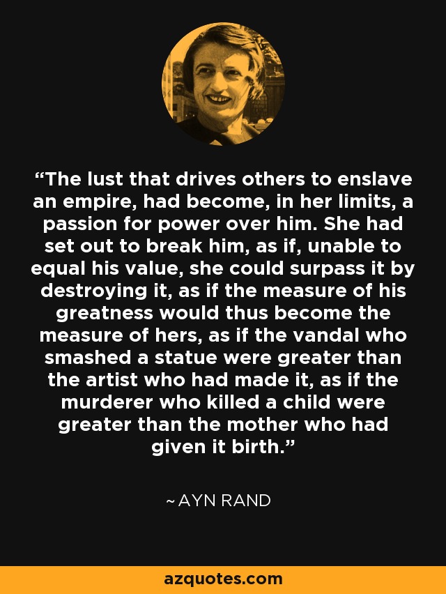 The lust that drives others to enslave an empire, had become, in her limits, a passion for power over him. She had set out to break him, as if, unable to equal his value, she could surpass it by destroying it, as if the measure of his greatness would thus become the measure of hers, as if the vandal who smashed a statue were greater than the artist who had made it, as if the murderer who killed a child were greater than the mother who had given it birth. - Ayn Rand