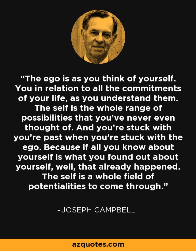 The ego is as you think of yourself. You in relation to all the commitments of your life, as you understand them. The self is the whole range of possibilities that you've never even thought of. And you're stuck with you're past when you're stuck with the ego. Because if all you know about yourself is what you found out about yourself, well, that already happened. The self is a whole field of potentialities to come through. - Joseph Campbell