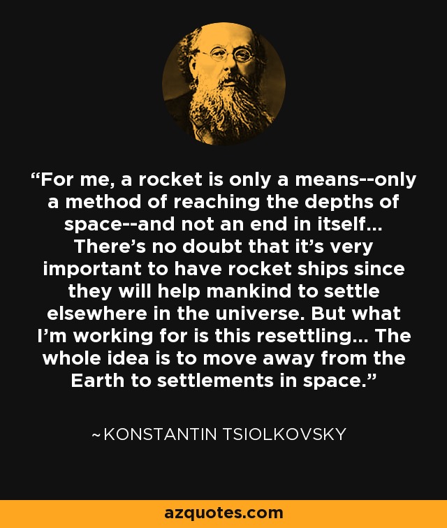 For me, a rocket is only a means--only a method of reaching the depths of space--and not an end in itself... There's no doubt that it's very important to have rocket ships since they will help mankind to settle elsewhere in the universe. But what I'm working for is this resettling... The whole idea is to move away from the Earth to settlements in space. - Konstantin Tsiolkovsky