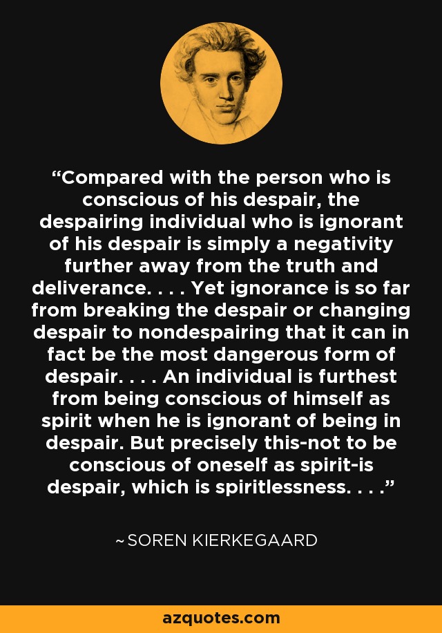 Compared with the person who is conscious of his despair, the despairing individual who is ignorant of his despair is simply a negativity further away from the truth and deliverance. . . . Yet ignorance is so far from breaking the despair or changing despair to nondespairing that it can in fact be the most dangerous form of despair. . . . An individual is furthest from being conscious of himself as spirit when he is ignorant of being in despair. But precisely this-not to be conscious of oneself as spirit-is despair, which is spiritlessness. . . . - Soren Kierkegaard