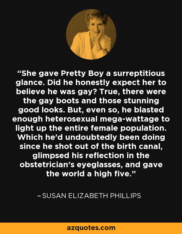 She gave Pretty Boy a surreptitious glance. Did he honestly expect her to believe he was gay? True, there were the gay boots and those stunning good looks. But, even so, he blasted enough heterosexual mega-wattage to light up the entire female population. Which he’d undoubtedly been doing since he shot out of the birth canal, glimpsed his reflection in the obstetrician’s eyeglasses, and gave the world a high five. - Susan Elizabeth Phillips