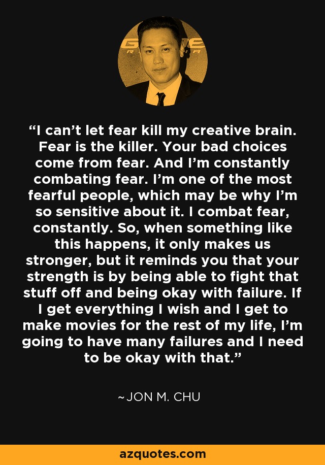 I can't let fear kill my creative brain. Fear is the killer. Your bad choices come from fear. And I'm constantly combating fear. I'm one of the most fearful people, which may be why I'm so sensitive about it. I combat fear, constantly. So, when something like this happens, it only makes us stronger, but it reminds you that your strength is by being able to fight that stuff off and being okay with failure. If I get everything I wish and I get to make movies for the rest of my life, I'm going to have many failures and I need to be okay with that. - Jon M. Chu