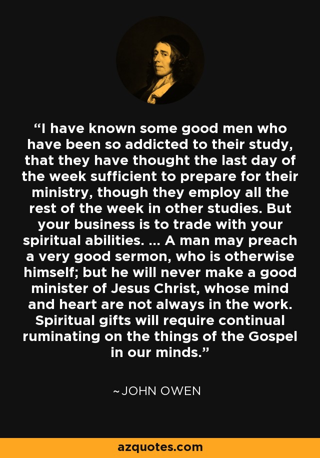 I have known some good men who have been so addicted to their study, that they have thought the last day of the week sufficient to prepare for their ministry, though they employ all the rest of the week in other studies. But your business is to trade with your spiritual abilities. ... A man may preach a very good sermon, who is otherwise himself; but he will never make a good minister of Jesus Christ, whose mind and heart are not always in the work. Spiritual gifts will require continual ruminating on the things of the Gospel in our minds. - John Owen