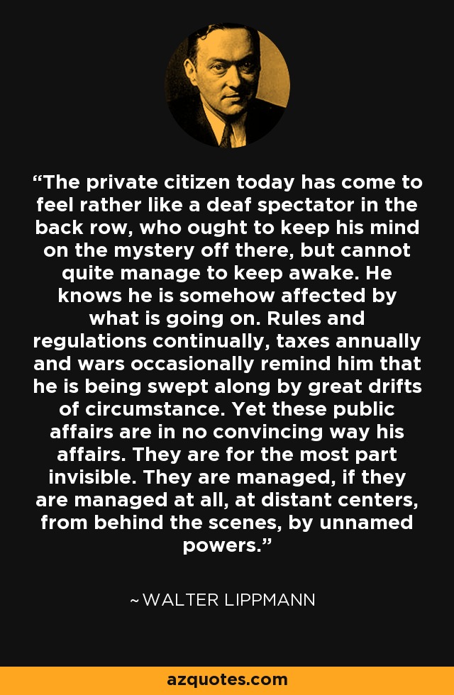 The private citizen today has come to feel rather like a deaf spectator in the back row, who ought to keep his mind on the mystery off there, but cannot quite manage to keep awake. He knows he is somehow affected by what is going on. Rules and regulations continually, taxes annually and wars occasionally remind him that he is being swept along by great drifts of circumstance. Yet these public affairs are in no convincing way his affairs. They are for the most part invisible. They are managed, if they are managed at all, at distant centers, from behind the scenes, by unnamed powers. - Walter Lippmann