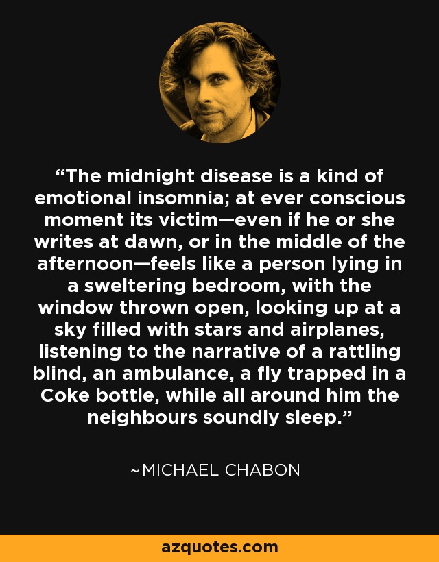 The midnight disease is a kind of emotional insomnia; at ever conscious moment its victim—even if he or she writes at dawn, or in the middle of the afternoon—feels like a person lying in a sweltering bedroom, with the window thrown open, looking up at a sky filled with stars and airplanes, listening to the narrative of a rattling blind, an ambulance, a fly trapped in a Coke bottle, while all around him the neighbours soundly sleep. - Michael Chabon