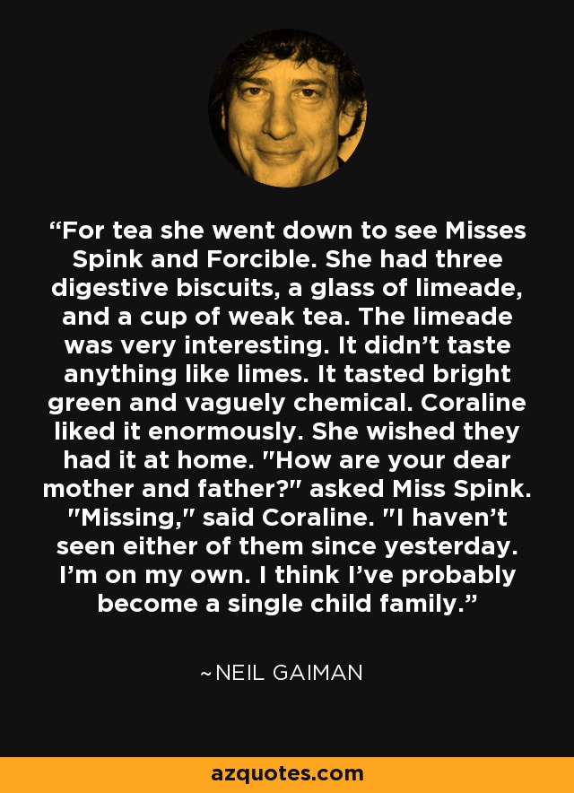 For tea she went down to see Misses Spink and Forcible. She had three digestive biscuits, a glass of limeade, and a cup of weak tea. The limeade was very interesting. It didn't taste anything like limes. It tasted bright green and vaguely chemical. Coraline liked it enormously. She wished they had it at home. 