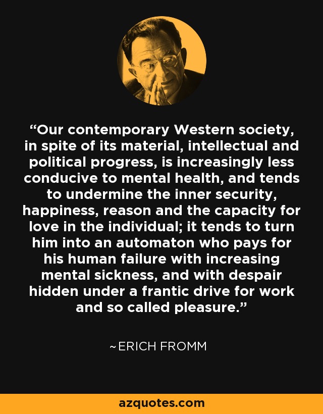 Our contemporary Western society, in spite of its material, intellectual and political progress, is increasingly less conducive to mental health, and tends to undermine the inner security, happiness, reason and the capacity for love in the individual; it tends to turn him into an automaton who pays for his human failure with increasing mental sickness, and with despair hidden under a frantic drive for work and so called pleasure. - Erich Fromm